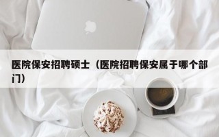 医院保安招聘硕士（医院招聘保安属于哪个部门）
