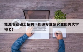 能源专业硕士招聘（能源专业研究生国内大学排名）