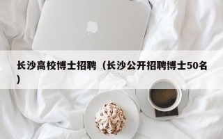 长沙高校博士招聘（长沙公开招聘博士50名）
