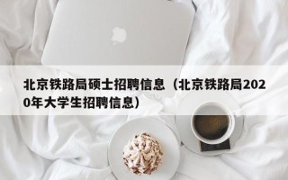 北京铁路局硕士招聘信息（北京铁路局2020年大学生招聘信息）