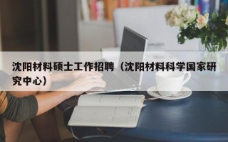 沈阳材料硕士工作招聘（沈阳材料科学国家研究中心）