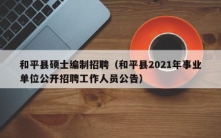 和平县硕士编制招聘（和平县2021年事业单位公开招聘工作人员公告）