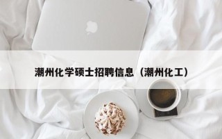 潮州化学硕士招聘信息（潮州化工）