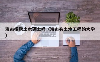 海南招聘土木硕士吗（海南有土木工程的大学）