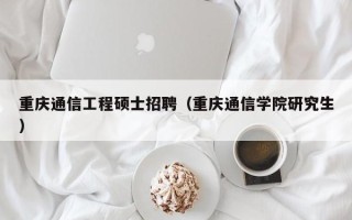 重庆通信工程硕士招聘（重庆通信学院研究生）