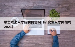 硕士以上人才招聘网官网（研究生人才网招聘2021）
