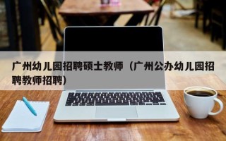 广州幼儿园招聘硕士教师（广州公办幼儿园招聘教师招聘）
