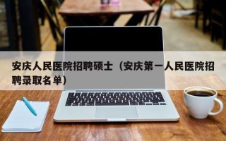 安庆人民医院招聘硕士（安庆第一人民医院招聘录取名单）