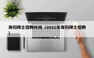 海归硕士招聘时间（2021年海归硕士招聘）