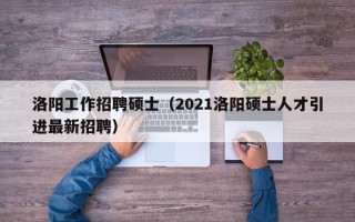 洛阳工作招聘硕士（2021洛阳硕士人才引进最新招聘）