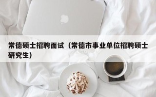 常德硕士招聘面试（常德市事业单位招聘硕士研究生）