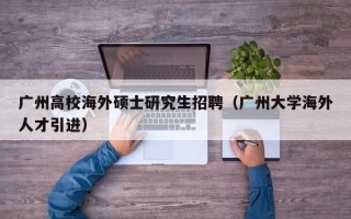 广州高校海外硕士研究生招聘（广州大学海外人才引进）