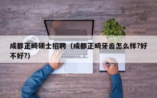 成都正畸硕士招聘（成都正畸牙齿怎么样?好不好?）