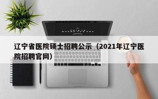 辽宁省医院硕士招聘公示（2021年辽宁医院招聘官网）