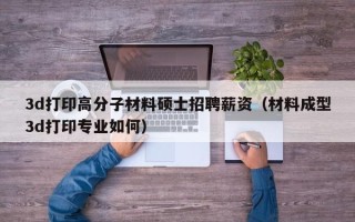 3d打印高分子材料硕士招聘薪资（材料成型3d打印专业如何）