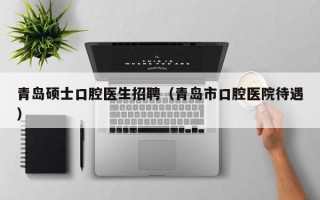 青岛硕士口腔医生招聘（青岛市口腔医院待遇）