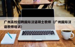 广州高校招聘国际汉语硕士教师（广州国际汉语教师培训）