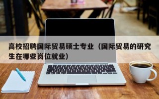 高校招聘国际贸易硕士专业（国际贸易的研究生在哪些岗位就业）