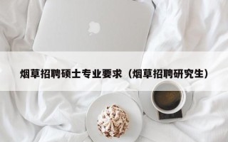 烟草招聘硕士专业要求（烟草招聘研究生）