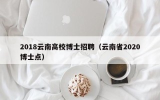 2018云南高校博士招聘（云南省2020博士点）