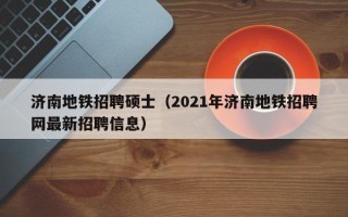 济南地铁招聘硕士（2021年济南地铁招聘网最新招聘信息）