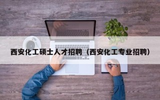 西安化工硕士人才招聘（西安化工专业招聘）