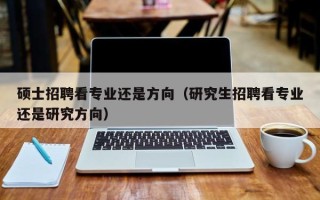 硕士招聘看专业还是方向（研究生招聘看专业还是研究方向）
