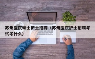 苏州医院硕士护士招聘（苏州医院护士招聘考试考什么）