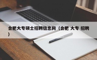 合肥大专硕士招聘信息网（合肥 大专 招聘）