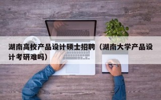 湖南高校产品设计硕士招聘（湖南大学产品设计考研难吗）