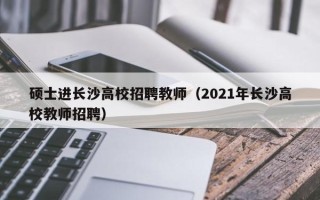 硕士进长沙高校招聘教师（2021年长沙高校教师招聘）