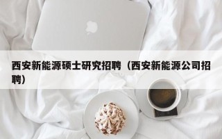 西安新能源硕士研究招聘（西安新能源公司招聘）