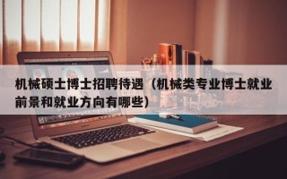 机械硕士博士招聘待遇（机械类专业博士就业前景和就业方向有哪些）