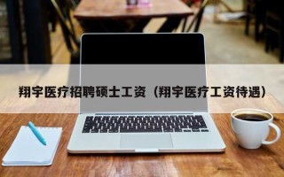 翔宇医疗招聘硕士工资（翔宇医疗工资待遇）