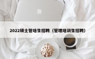 2022硕士管培生招聘（管理培训生招聘）