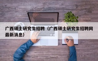广西硕士研究生招聘（广西硕士研究生招聘网最新消息）
