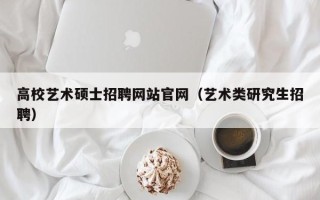 高校艺术硕士招聘网站官网（艺术类研究生招聘）