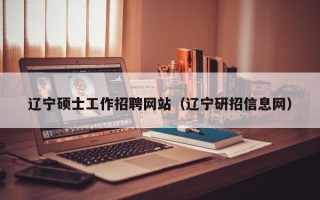 辽宁硕士工作招聘网站（辽宁研招信息网）