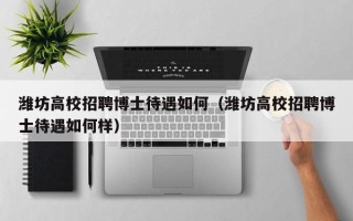 潍坊高校招聘博士待遇如何（潍坊高校招聘博士待遇如何样）