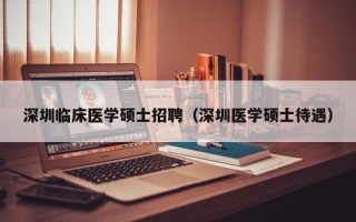 深圳临床医学硕士招聘（深圳医学硕士待遇）