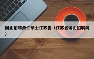 国企招聘条件硕士江苏省（江苏省国企招聘网）