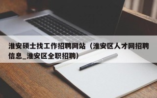 淮安硕士找工作招聘网站（淮安区人才网招聘信息_淮安区全职招聘）