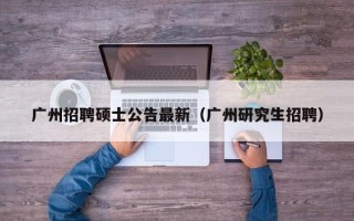 广州招聘硕士公告最新（广州研究生招聘）