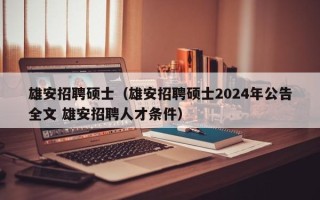 雄安招聘硕士（雄安招聘硕士2024年公告全文 雄安招聘人才条件）