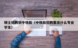 硕士招聘到中铁局（中铁局招聘要求什么专业学生）