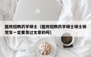 医院招聘药学硕士（医院招聘药学硕士硕士研究生一定要发过文章的吗）