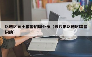 岳麓区硕士辅警招聘公示（长沙市岳麓区辅警招聘）