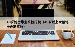 40岁博士毕业高校招聘（40岁以上大龄博士应聘高校）