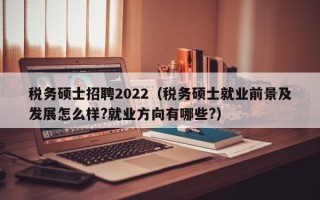 税务硕士招聘2022（税务硕士就业前景及发展怎么样?就业方向有哪些?）