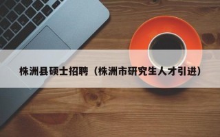 株洲县硕士招聘（株洲市研究生人才引进）